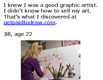 I knew I was a good graphic artist.   I didn&rsquo;t know how to sell my art.  That&rsquo;s what I discovered at   getpaidtodraw.com.    Jill, age 22       