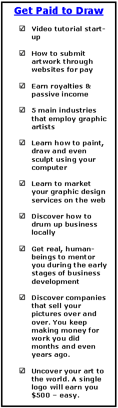 Text Box: Get Paid to Draw     	Video tutorial start-up     	How to submit artwork through websites for pay     	Earn royalties & passive income     	5 main industries that employ graphic artists     	Learn how to paint, draw and even sculpt using your computer     	Learn to market your graphic design services on the web     	Discover how to drum up business locally     	Get real, human-beings to mentor you during the early stages of business development     	Discover companies that sell your pictures over and over. You keep making money for work you did months and even years ago.     	Uncover your art to the world. A single logo will earn you $500 &ndash; easy.      